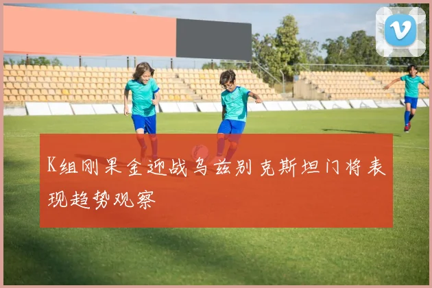 K组刚果金迎战乌兹别克斯坦门将表现趋势观察