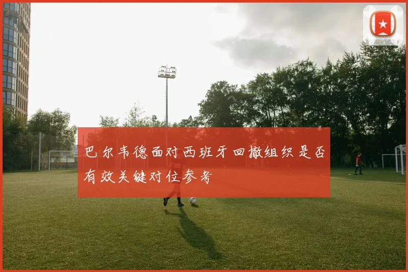 巴尔韦德面对西班牙回撤组织是否有效关键对位参考