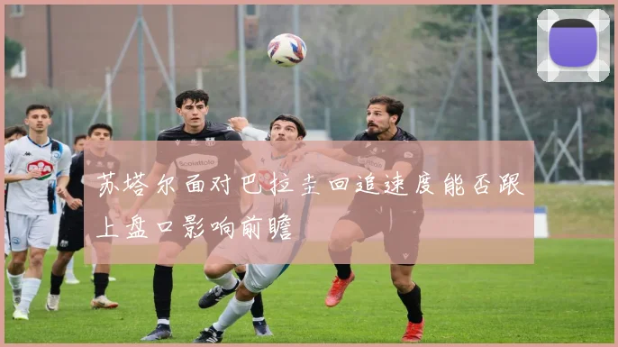 苏塔尔面对巴拉圭回追速度能否跟上盘口影响前瞻