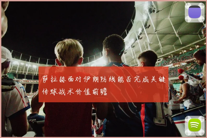 萨拉赫面对伊朗防线能否完成关键传球战术价值前瞻