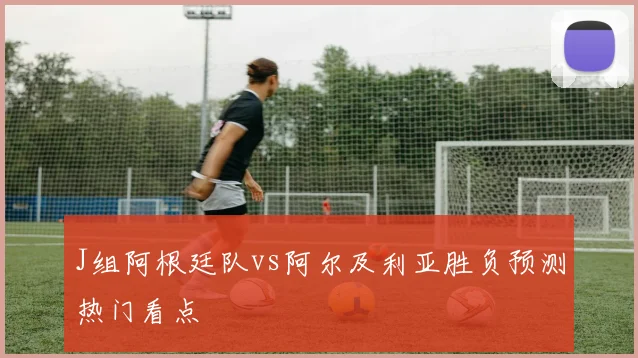 J组阿根廷队vs阿尔及利亚胜负预测热门看点